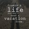 Create a life you don`t need a vacation from. Motivational quote