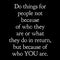 Do things for people not because of who they are or what they do in return but because of who you are.