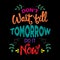 Don`t wait till tomorrow do it now.