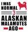 I was normal 3 Alaskan Malamutes ago