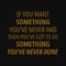 If you want something you`ve never had then you`ve got to do something you`ve never done.