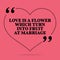 Inspirational love marriage quote. Love is a flower which turn i