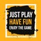 Just play, have fun, enjoy the game. Sport motivational quote, modern typography background for poster.