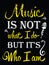 Music is not what I do but it`s who I am.