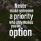 Never make someone a priority who only makes you an option. Motivational quote about life
