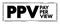 PPV Pay Per View - type of pay television or webcast service that enables a viewer to pay to watch individual events via private