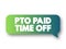 PTO Paid Time Off - time that employees can take off of work while still getting paid regular wages, acronym concept message