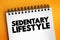 Sedentary lifestyle is a lifestyle type in which little to or no physical activity and exercise is done, text concept on notepad