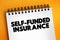 Self Funded Insurance - type of plan in which an employer takes on most or all of the cost of benefit claims, text concept on