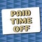 Text sign showing Paid Time Off. Word Written on Receiving payments for not moments where you are not working