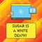 Word writing text Sugar Is A White Death. Business concept for Sweets are dangerous diabetes alert unhealthy foods