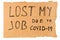 Words lost my job due to covid-19 handwritten on rectangular flat sheet of cardboard - homeless placard, isolated on