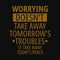 Worrying Doesn`t take away tomorrow`s troubles it take away today`s peace. Inspirational and motivational quote.