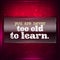 You are never too old to learn.